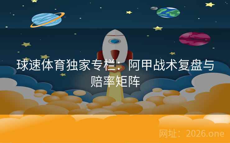 球速体育独家专栏：阿甲战术复盘与赔率矩阵