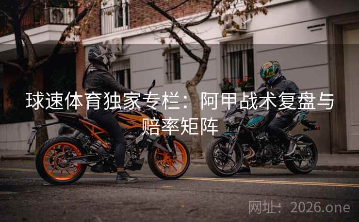 球速体育独家专栏：阿甲战术复盘与赔率矩阵